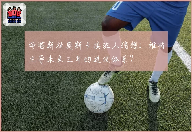 海港新核奥斯卡接班人猜想：谁将主导未来三年的进攻体系？