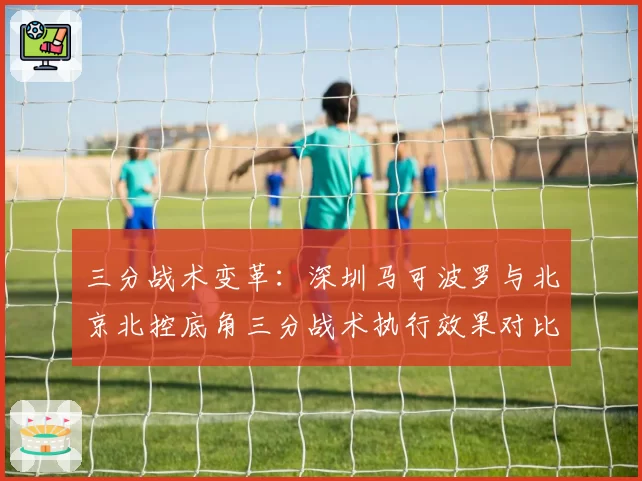三分战术变革：深圳马可波罗与北京北控底角三分战术执行效果对比