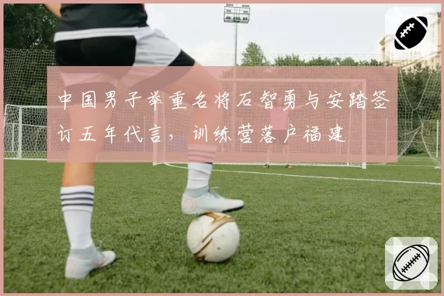 中国男子举重名将石智勇与安踏签订五年代言，训练营落户福建