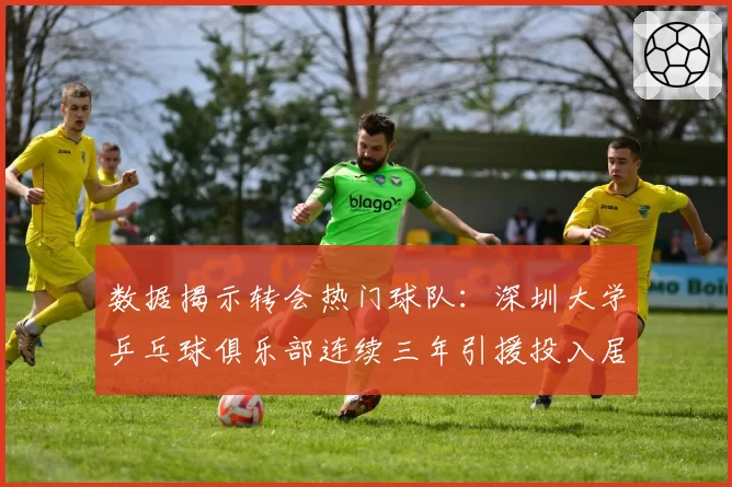数据揭示转会热门球队：深圳大学乒乓球俱乐部连续三年引援投入居首