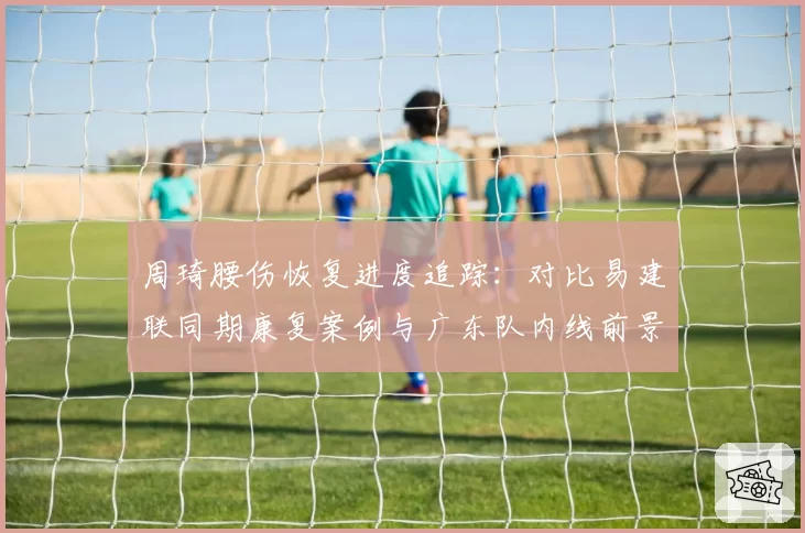 周琦腰伤恢复进度追踪：对比易建联同期康复案例与广东队内线前景