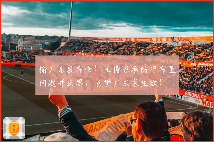 输广东发布会!王博亲承防守布置问题并反思,点赞广东求生欲!