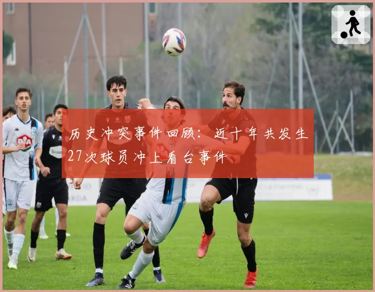 历史冲突事件回顾:近十年共发生27次球员冲上看台事件