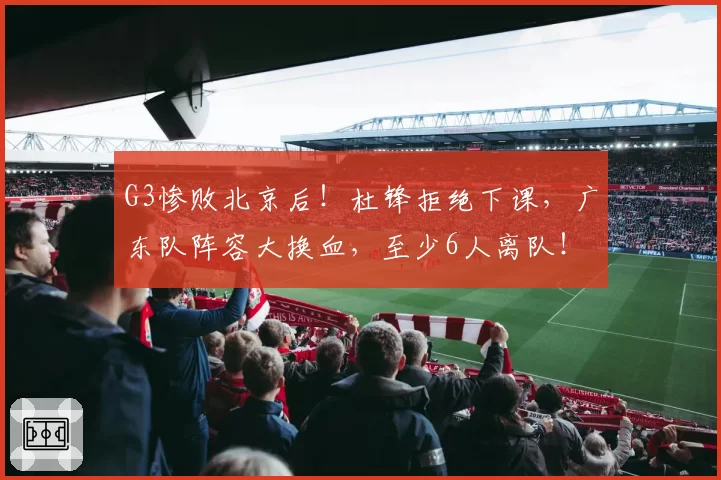 G3惨败北京后！杜锋拒绝下课，广东队阵容大换血，至少6人离队！