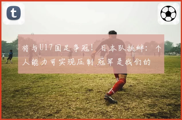 将与U17国足争冠！日本队挑衅：个人能力可实现压制 冠军是我们的