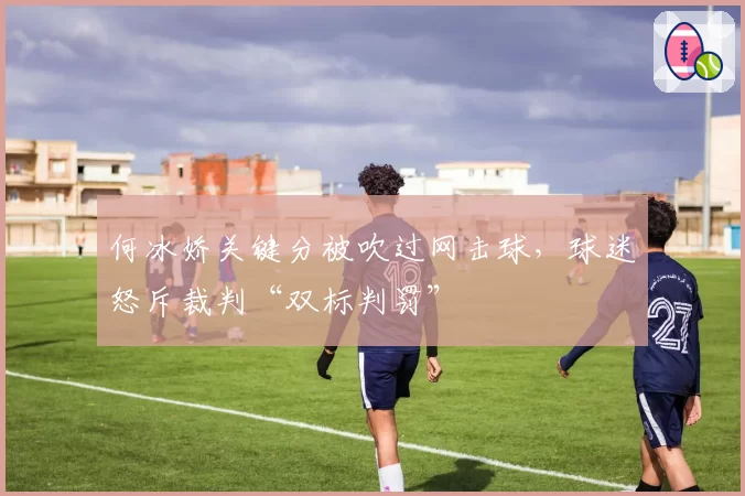 何冰娇关键分被吹过网击球，球迷怒斥裁判“双标判罚”