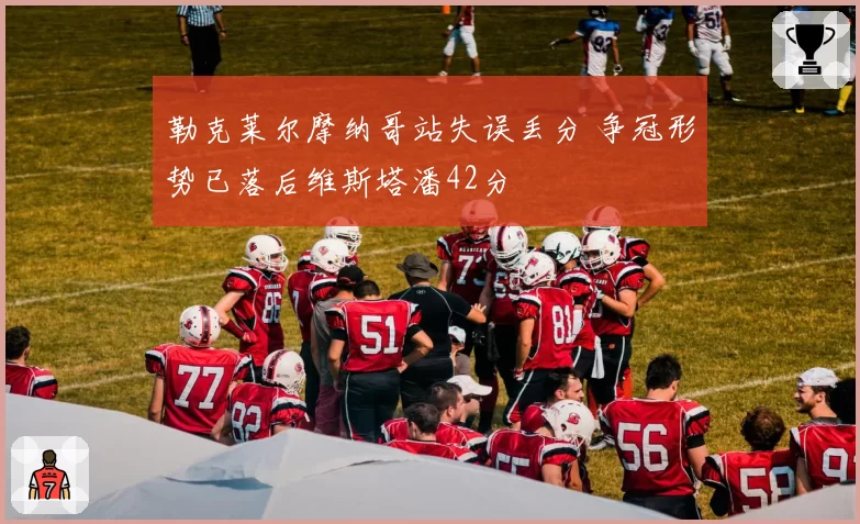 勒克莱尔摩纳哥站失误丢分 争冠形势已落后维斯塔潘42分