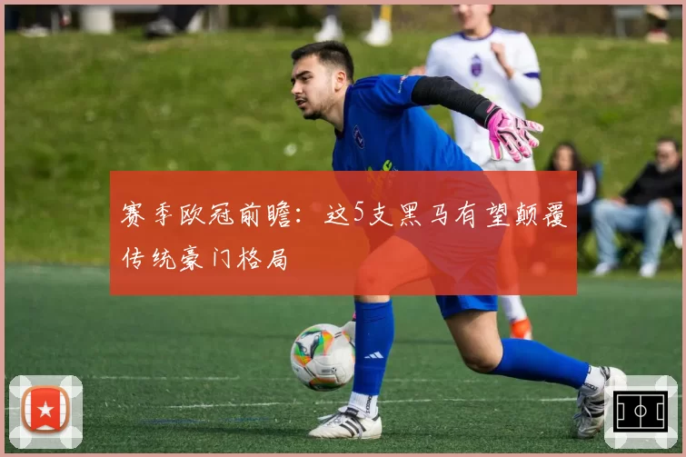赛季欧冠前瞻：这5支黑马有望颠覆传统豪门格局