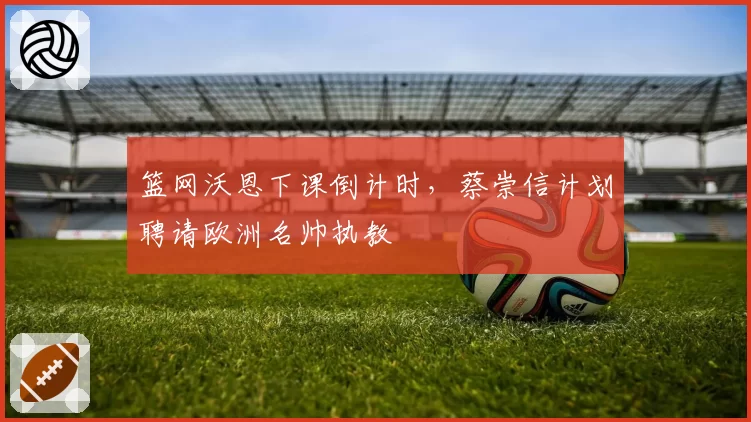 篮网沃恩下课倒计时，蔡崇信计划聘请欧洲名帅执教