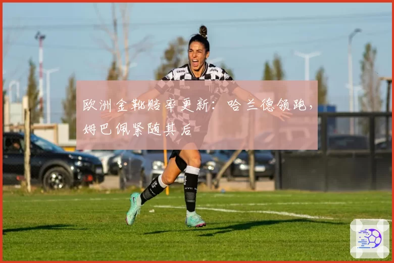 欧洲金靴赔率更新：哈兰德领跑，姆巴佩紧随其后