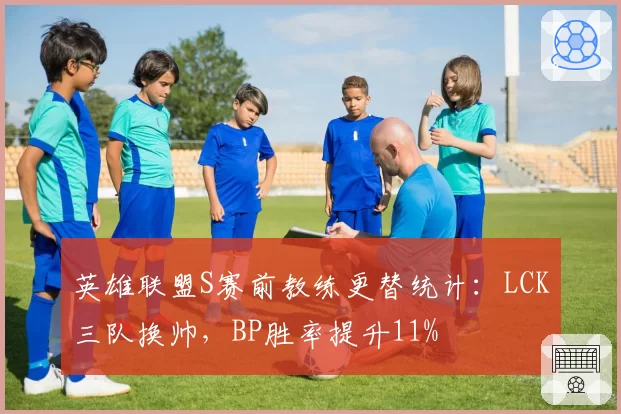 英雄联盟S赛前教练更替统计：LCK三队换帅，BP胜率提升11%