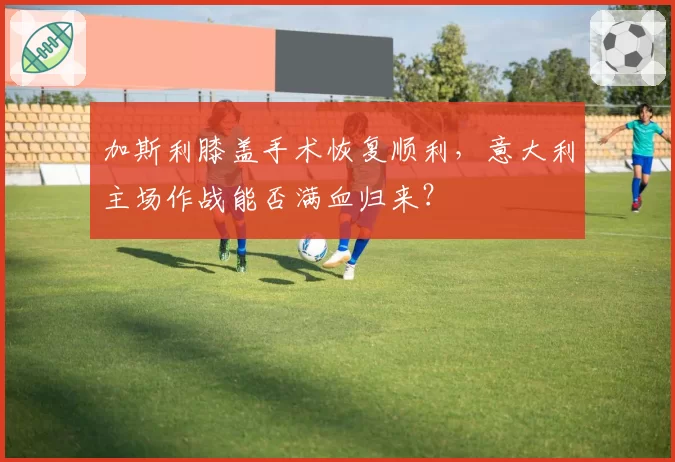 加斯利膝盖手术恢复顺利,意大利主场作战能否满血归来?