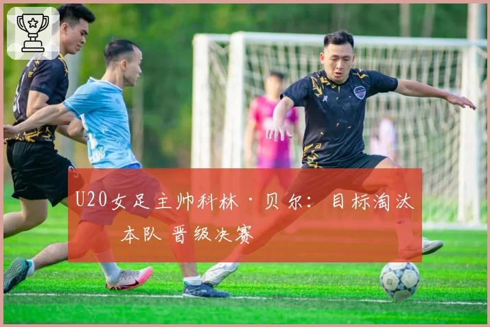 U20女足主帅科林·贝尔：目标淘汰日本队 晋级决赛