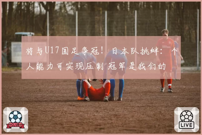 将与U17国足争冠！日本队挑衅：个人能力可实现压制 冠军是我们的