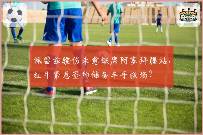 佩雷兹腰伤未愈缺席阿塞拜疆站,红牛紧急签约储备车手救场?