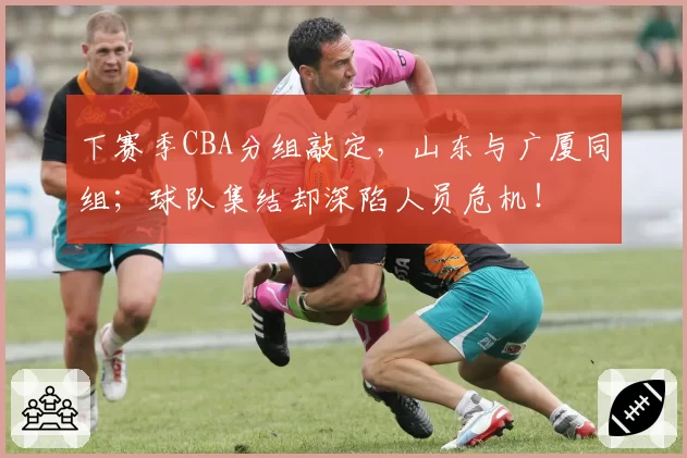 下赛季CBA分组敲定,山东与广厦同组;球队集结却深陷人员危机!