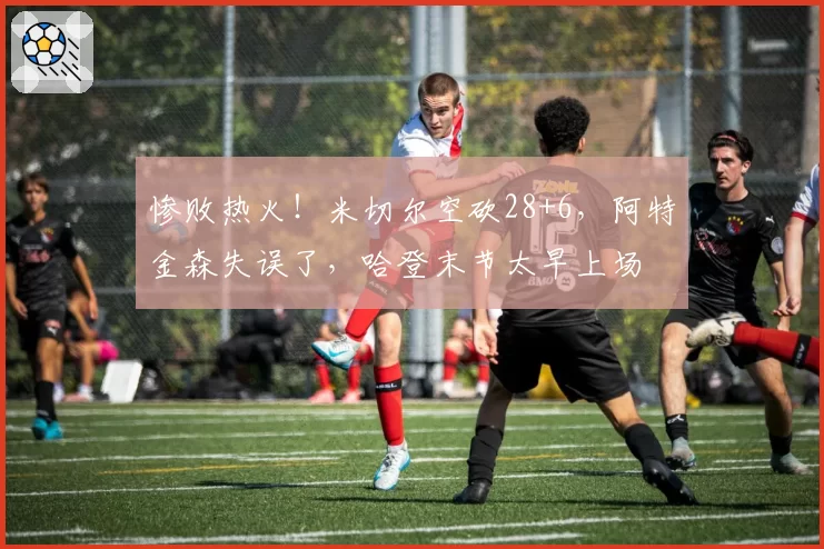 惨败热火!米切尔空砍28+6,阿特金森失误了,哈登末节太早上场