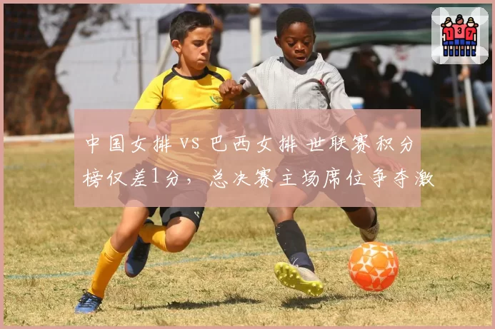 中国女排 vs 巴西女排 世联赛积分榜仅差1分,总决赛主场席位争夺激烈