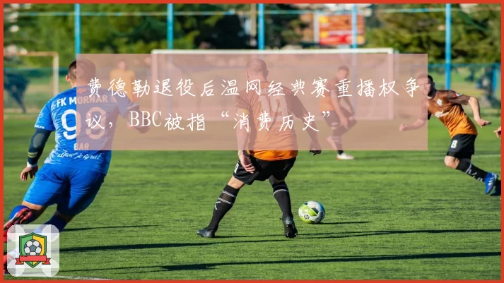 费德勒退役后温网经典赛重播权争议，BBC被指“消费历史”