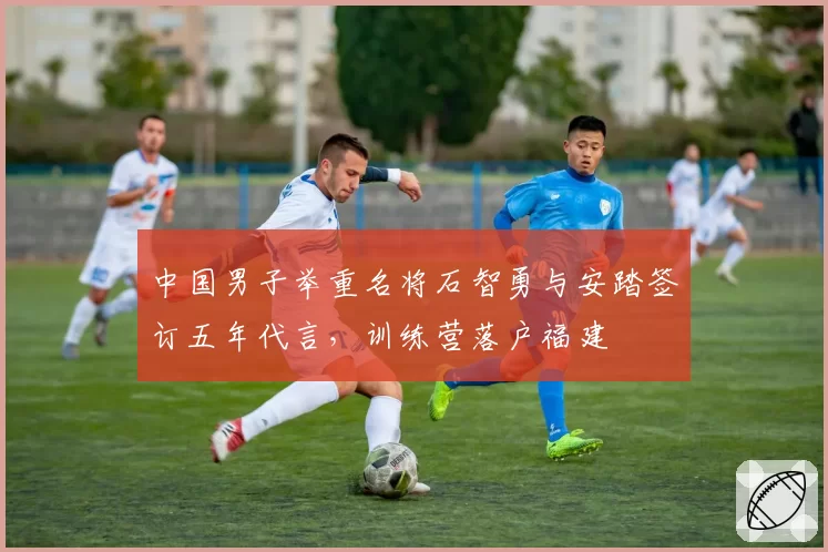 中国男子举重名将石智勇与安踏签订五年代言,训练营落户福建