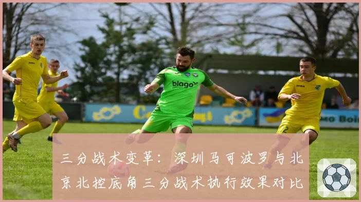 三分战术变革：深圳马可波罗与北京北控底角三分战术执行效果对比