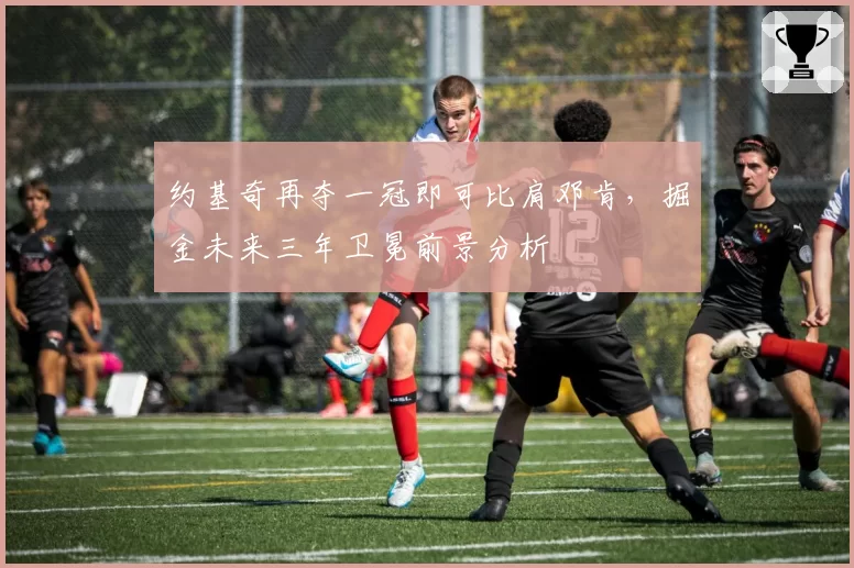 约基奇再夺一冠即可比肩邓肯，掘金未来三年卫冕前景分析