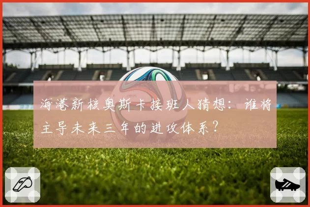 海港新核奥斯卡接班人猜想：谁将主导未来三年的进攻体系？