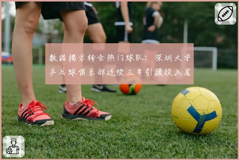 数据揭示转会热门球队:深圳大学乒乓球俱乐部连续三年引援投入居首