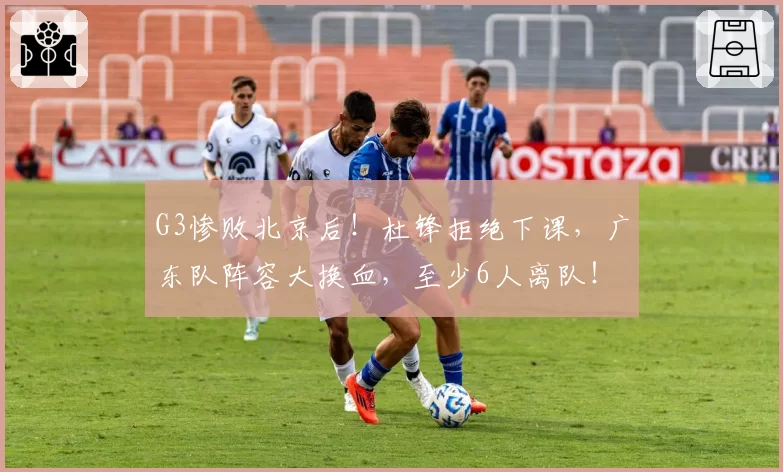 G3惨败北京后！杜锋拒绝下课，广东队阵容大换血，至少6人离队！