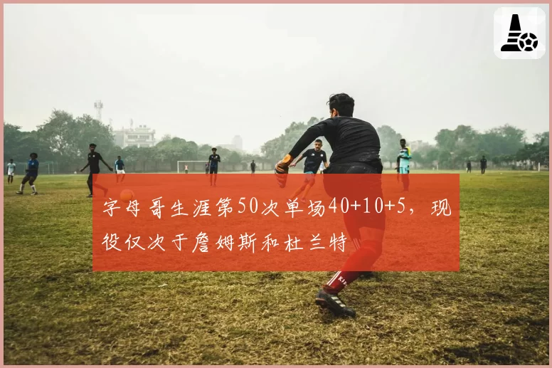 字母哥生涯第50次单场40+10+5，现役仅次于詹姆斯和杜兰特