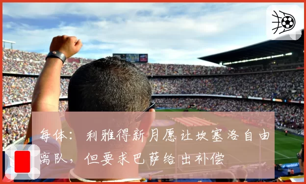每体:利雅得新月愿让坎塞洛自由离队,但要求巴萨给出补偿