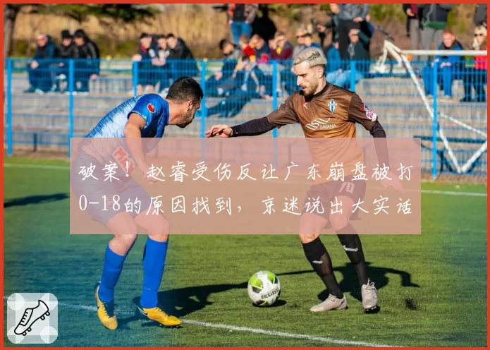 破案！赵睿受伤反让广东崩盘被打0-18的原因找到，京迷说出大实话