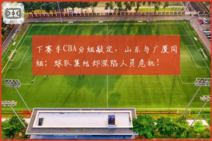 下赛季CBA分组敲定,山东与广厦同组;球队集结却深陷人员危机!