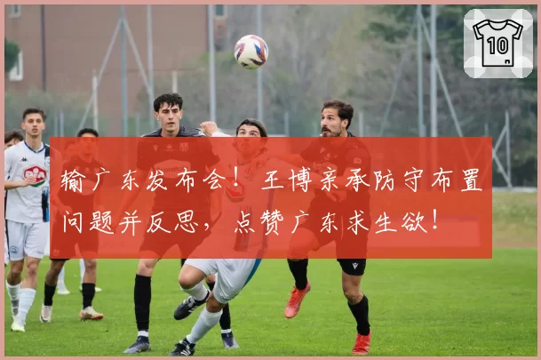 输广东发布会！王博亲承防守布置问题并反思，点赞广东求生欲！