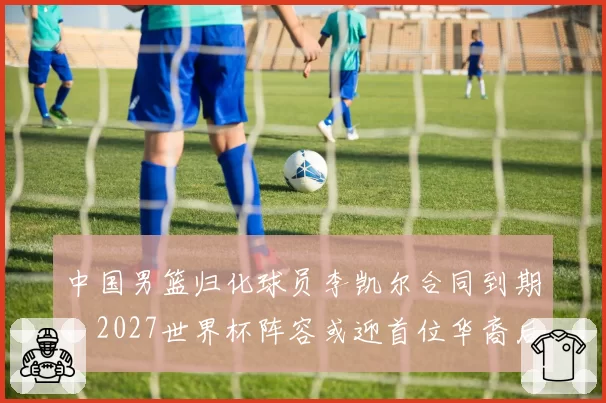 中国男篮归化球员李凯尔合同到期,2027世界杯阵容或迎首位华裔后卫