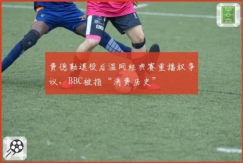 费德勒退役后温网经典赛重播权争议,BBC被指“消费历史”
