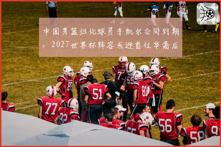 中国男篮归化球员李凯尔合同到期,2027世界杯阵容或迎首位华裔后卫